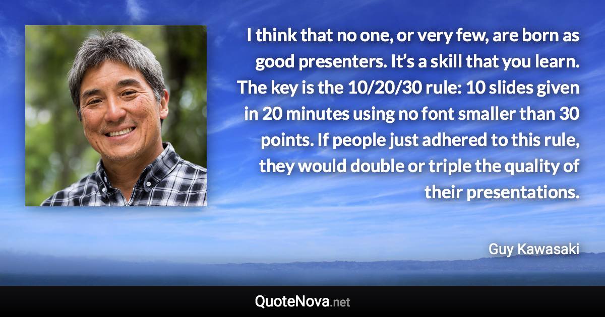 I think that no one, or very few, are born as good presenters. It’s a skill that you learn. The key is the 10/20/30 rule: 10 slides given in 20 minutes using no font smaller than 30 points. If people just adhered to this rule, they would double or triple the quality of their presentations. - Guy Kawasaki quote