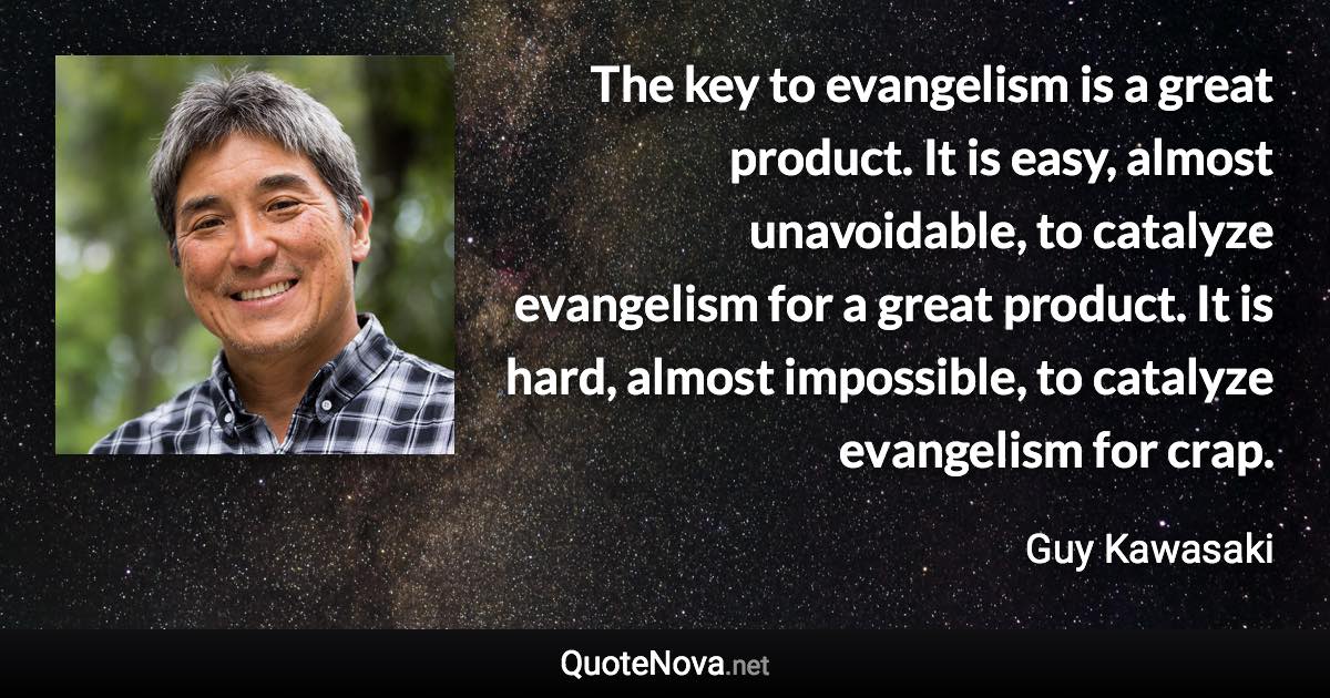 The key to evangelism is a great product. It is easy, almost unavoidable, to catalyze evangelism for a great product. It is hard, almost impossible, to catalyze evangelism for crap. - Guy Kawasaki quote