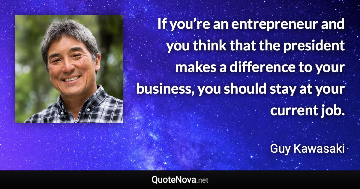 If you’re an entrepreneur and you think that the president makes a difference to your business, you should stay at your current job. - Guy Kawasaki quote