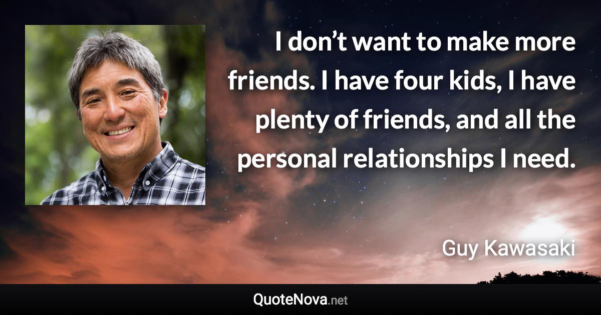 I don’t want to make more friends. I have four kids, I have plenty of friends, and all the personal relationships I need. - Guy Kawasaki quote