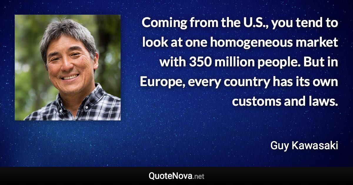 Coming from the U.S., you tend to look at one homogeneous market with 350 million people. But in Europe, every country has its own customs and laws. - Guy Kawasaki quote