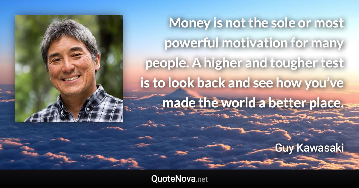 Money is not the sole or most powerful motivation for many people. A higher and tougher test is to look back and see how you’ve made the world a better place. - Guy Kawasaki quote