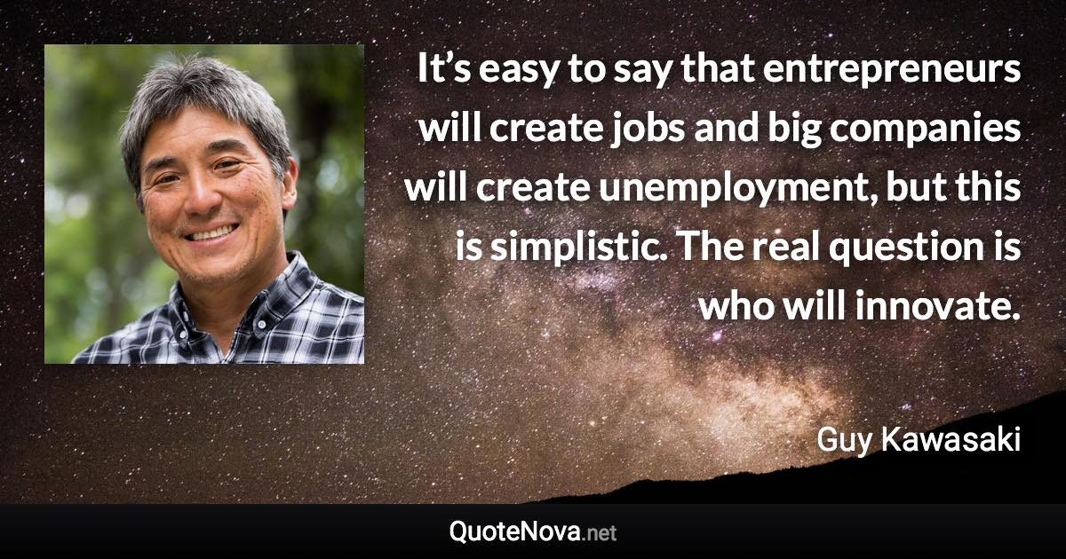 It’s easy to say that entrepreneurs will create jobs and big companies will create unemployment, but this is simplistic. The real question is who will innovate. - Guy Kawasaki quote