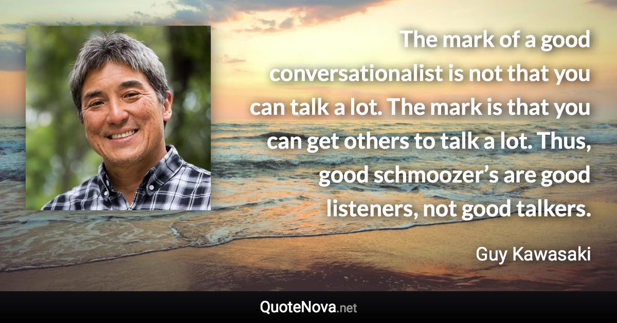 The mark of a good conversationalist is not that you can talk a lot. The mark is that you can get others to talk a lot. Thus, good schmoozer’s are good listeners, not good talkers. - Guy Kawasaki quote