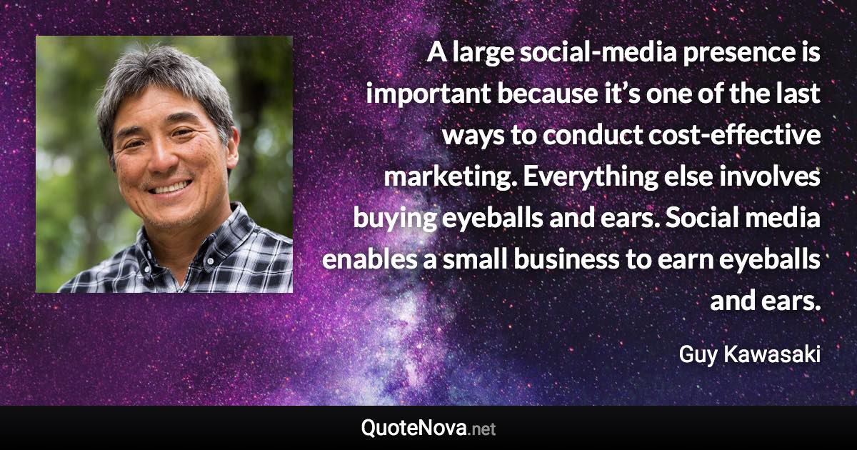 A large social-media presence is important because it’s one of the last ways to conduct cost-effective marketing. Everything else involves buying eyeballs and ears. Social media enables a small business to earn eyeballs and ears. - Guy Kawasaki quote