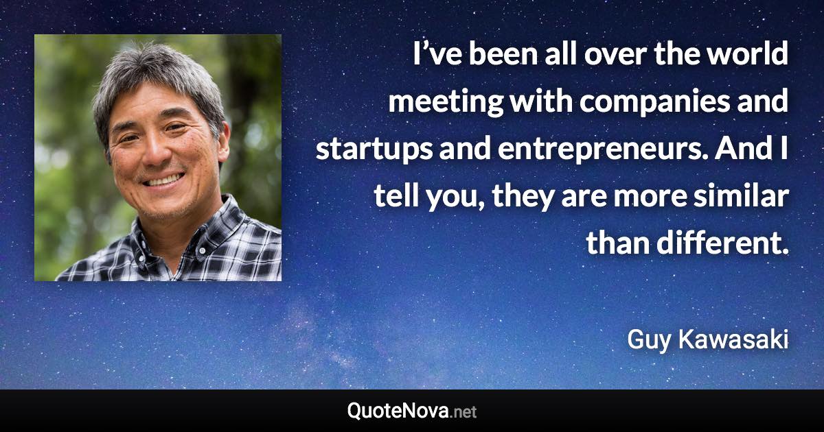 I’ve been all over the world meeting with companies and startups and entrepreneurs. And I tell you, they are more similar than different. - Guy Kawasaki quote