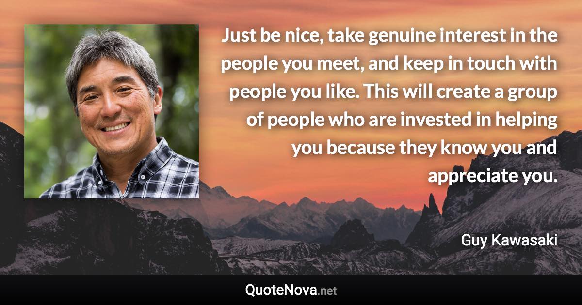 Just be nice, take genuine interest in the people you meet, and keep in touch with people you like. This will create a group of people who are invested in helping you because they know you and appreciate you. - Guy Kawasaki quote