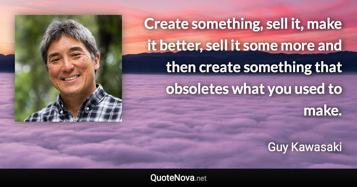 Create something, sell it, make it better, sell it some more and then create something that obsoletes what you used to make. - Guy Kawasaki quote