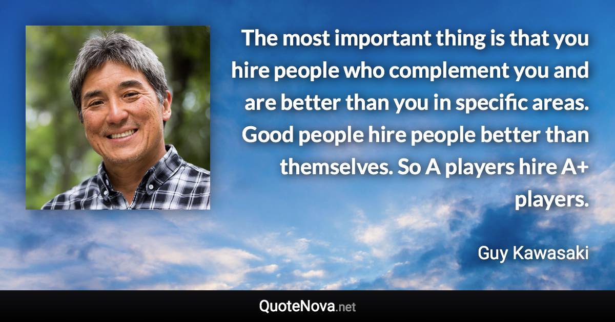 The most important thing is that you hire people who complement you and are better than you in specific areas. Good people hire people better than themselves. So A players hire A+ players. - Guy Kawasaki quote