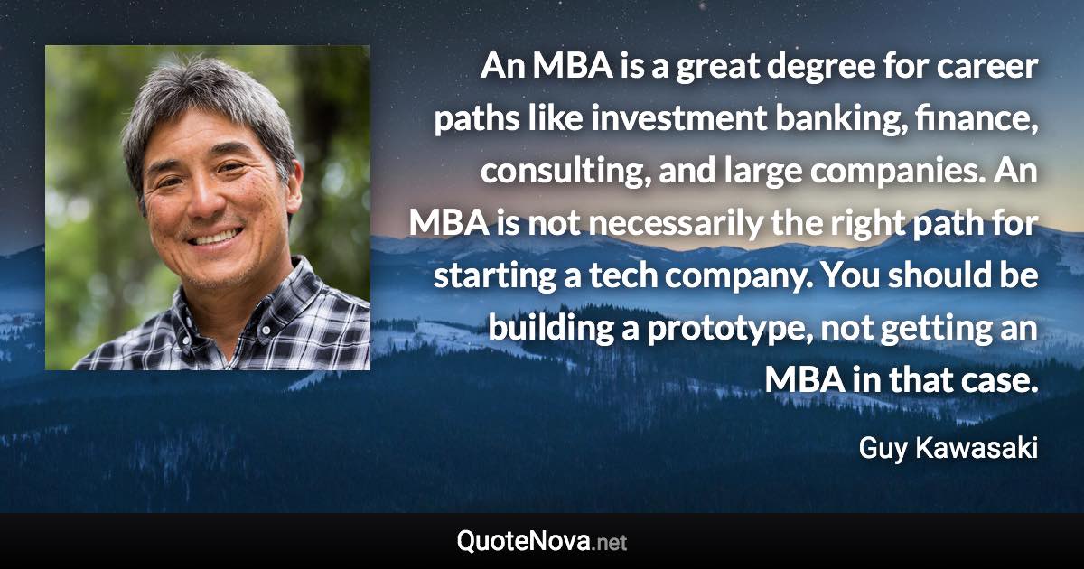 An MBA is a great degree for career paths like investment banking, finance, consulting, and large companies. An MBA is not necessarily the right path for starting a tech company. You should be building a prototype, not getting an MBA in that case. - Guy Kawasaki quote