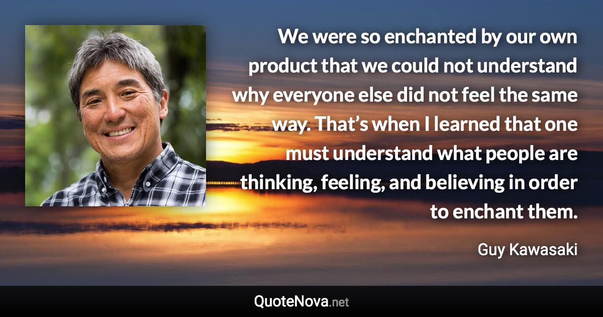 We were so enchanted by our own product that we could not understand why everyone else did not feel the same way. That’s when I learned that one must understand what people are thinking, feeling, and believing in order to enchant them. - Guy Kawasaki quote