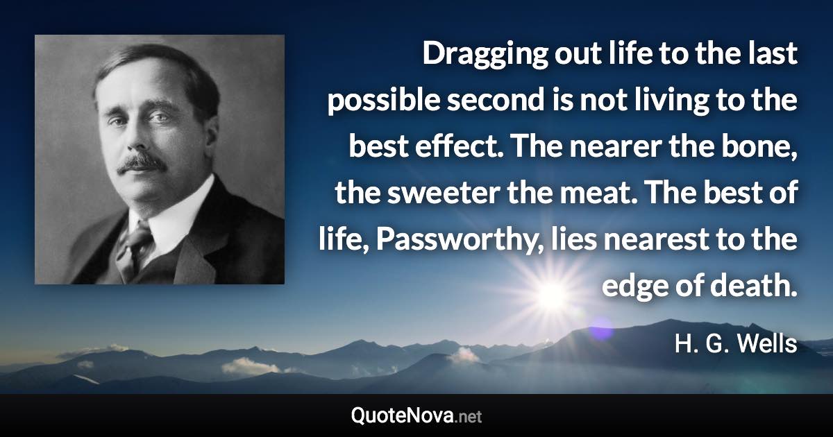 Dragging out life to the last possible second is not living to the best effect. The nearer the bone, the sweeter the meat. The best of life, Passworthy, lies nearest to the edge of death. - H. G. Wells quote