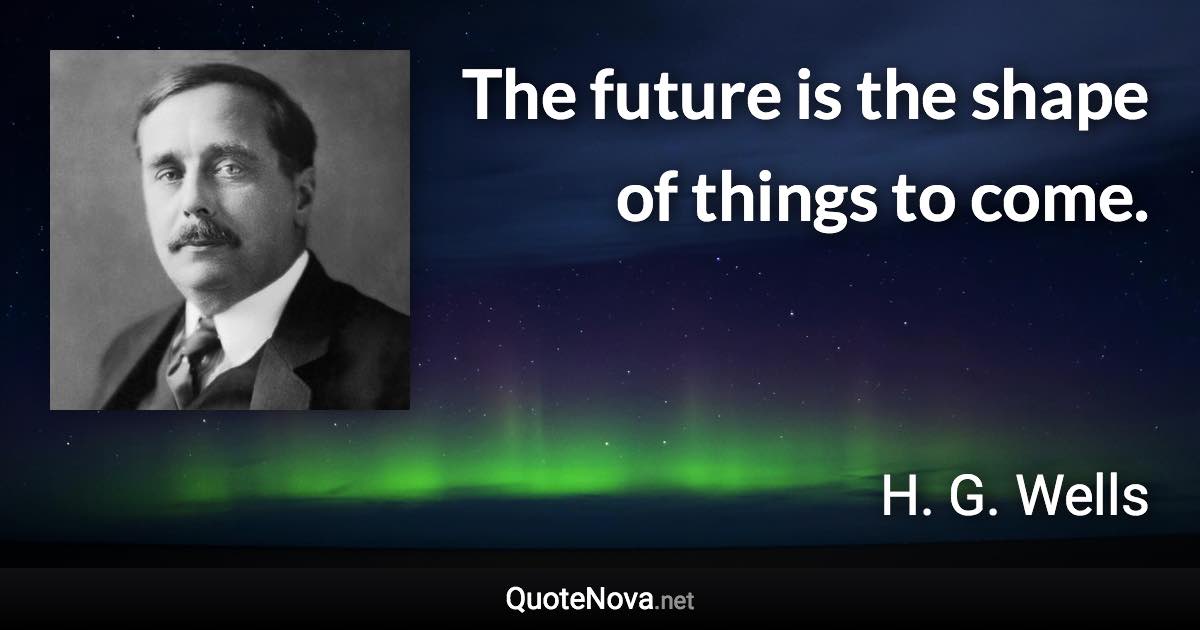 The future is the shape of things to come. - H. G. Wells quote