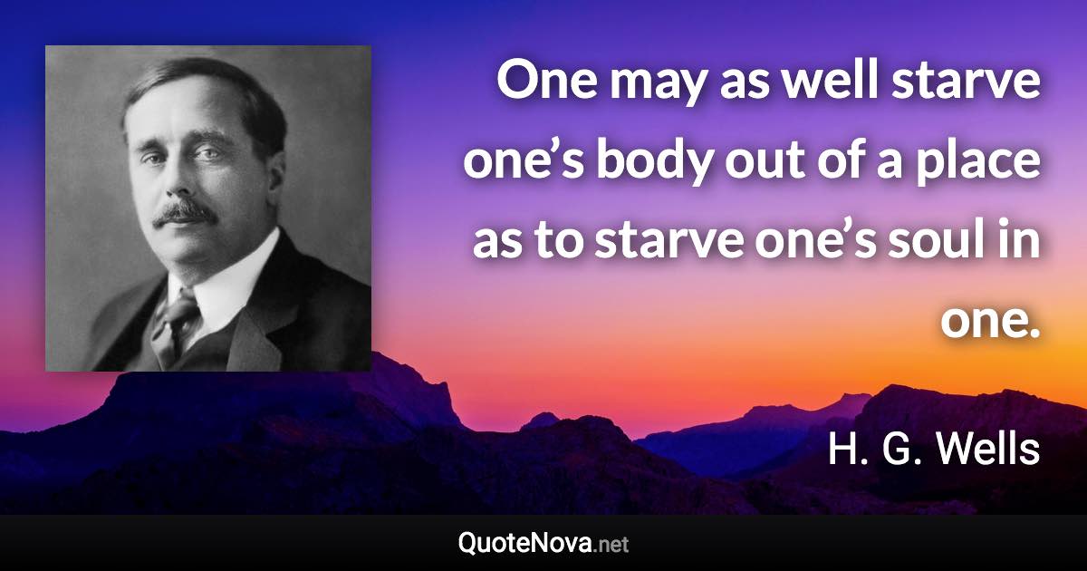 One may as well starve one’s body out of a place as to starve one’s soul in one. - H. G. Wells quote