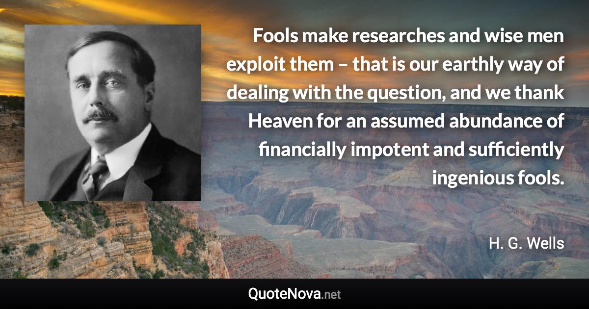 Fools make researches and wise men exploit them – that is our earthly way of dealing with the question, and we thank Heaven for an assumed abundance of financially impotent and sufficiently ingenious fools. - H. G. Wells quote