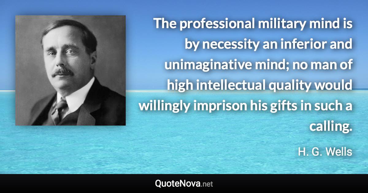 The professional military mind is by necessity an inferior and unimaginative mind; no man of high intellectual quality would willingly imprison his gifts in such a calling. - H. G. Wells quote