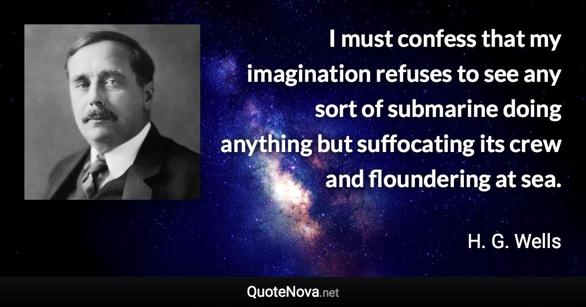 I must confess that my imagination refuses to see any sort of submarine doing anything but suffocating its crew and floundering at sea. - H. G. Wells quote