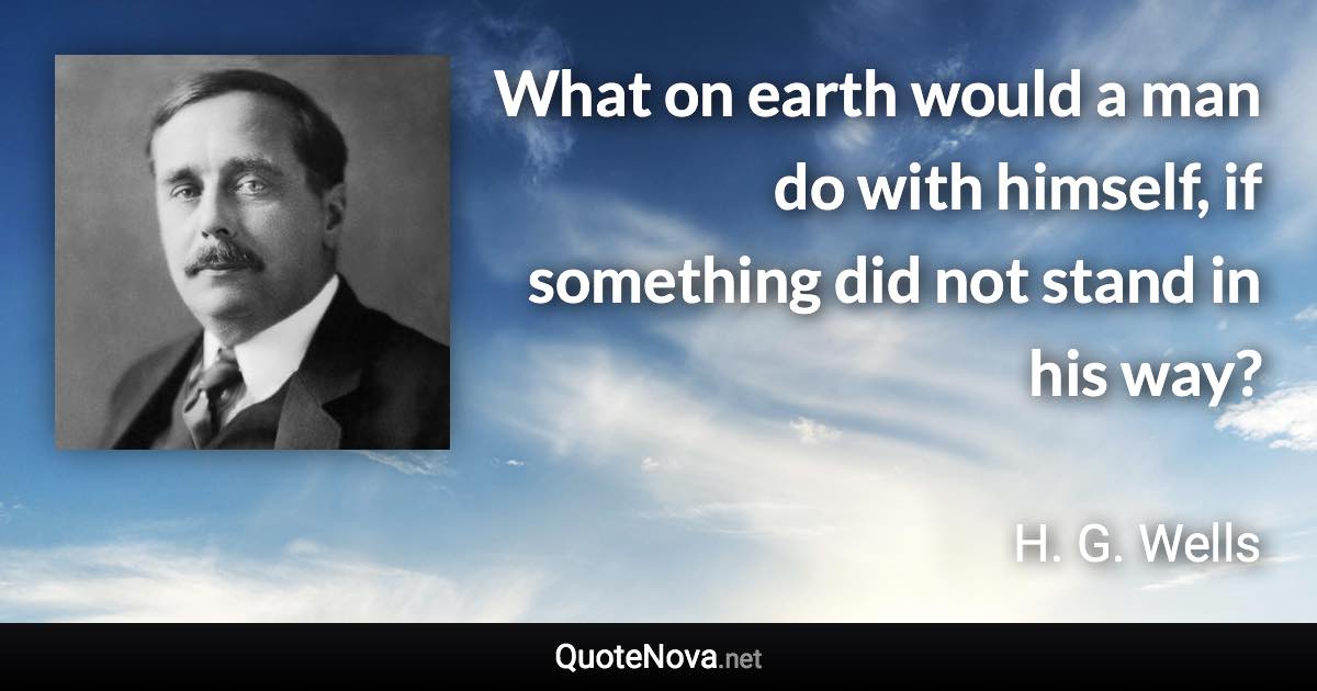 What on earth would a man do with himself, if something did not stand in his way? - H. G. Wells quote