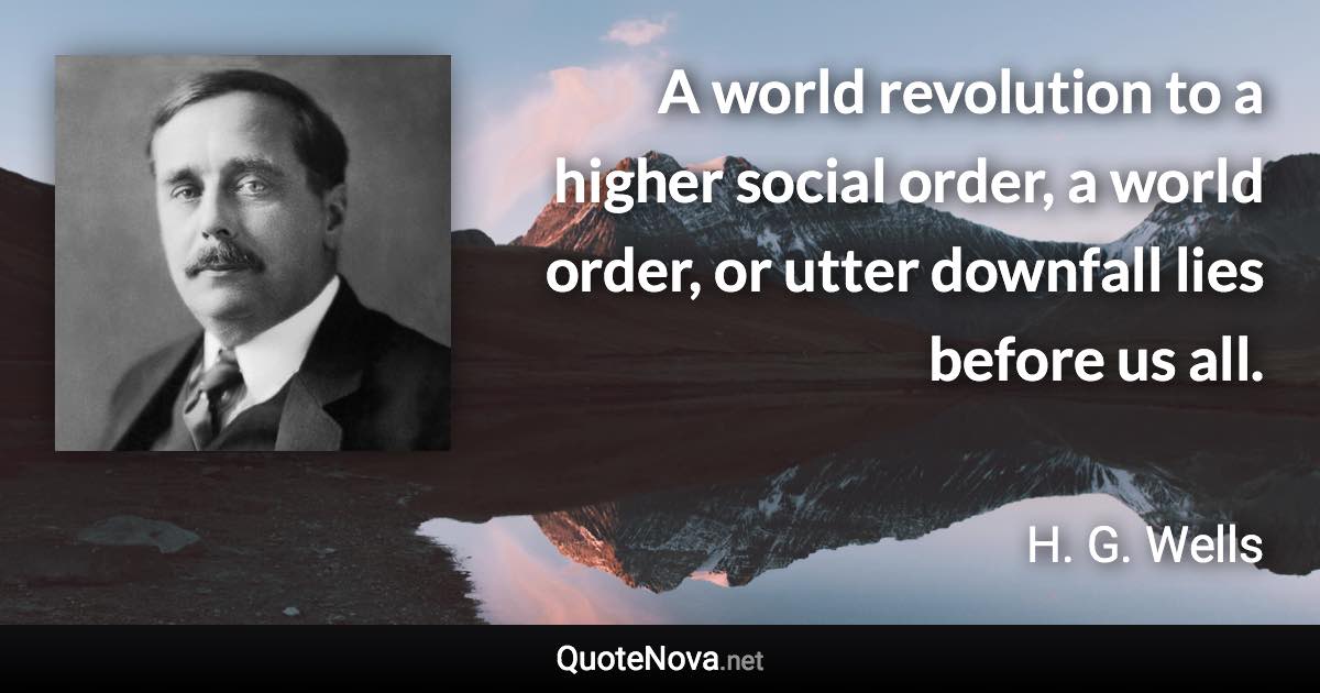 A world revolution to a higher social order, a world order, or utter downfall lies before us all. - H. G. Wells quote