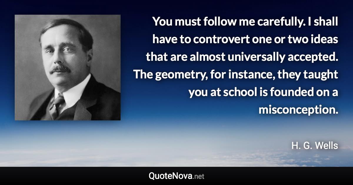 You must follow me carefully. I shall have to controvert one or two ideas that are almost universally accepted. The geometry, for instance, they taught you at school is founded on a misconception. - H. G. Wells quote