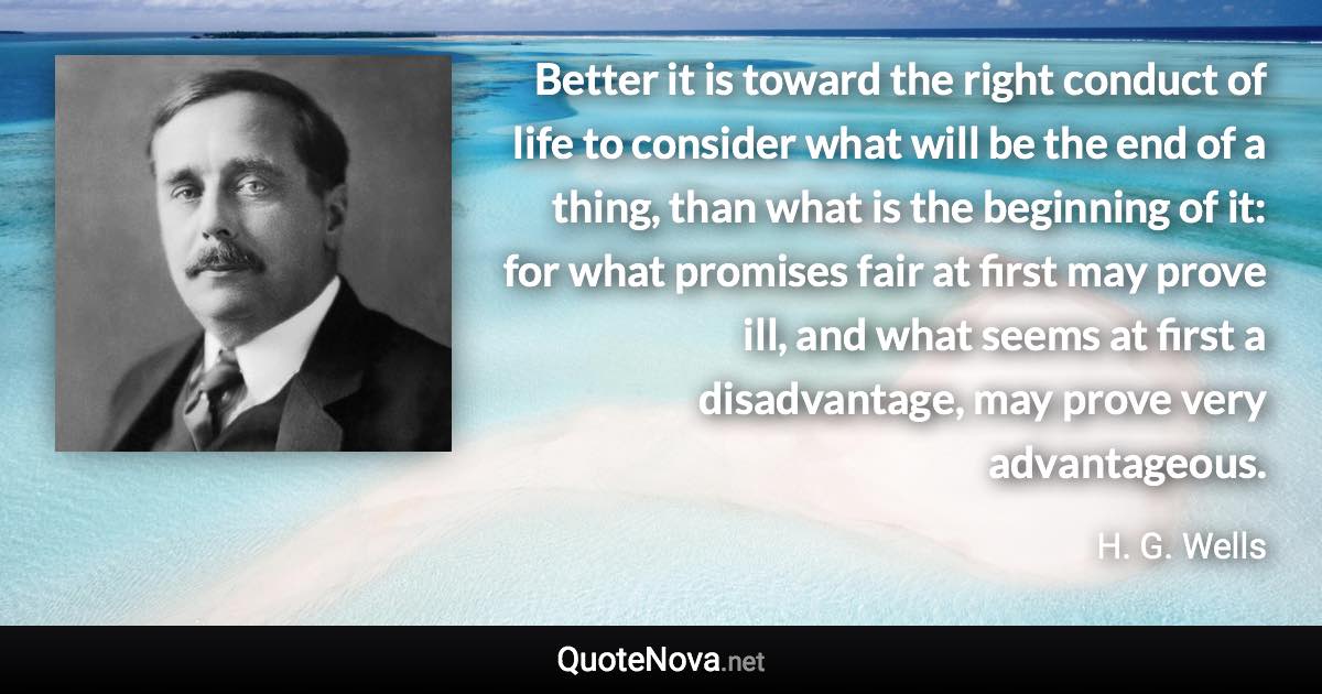 Better it is toward the right conduct of life to consider what will be the end of a thing, than what is the beginning of it: for what promises fair at first may prove ill, and what seems at first a disadvantage, may prove very advantageous. - H. G. Wells quote