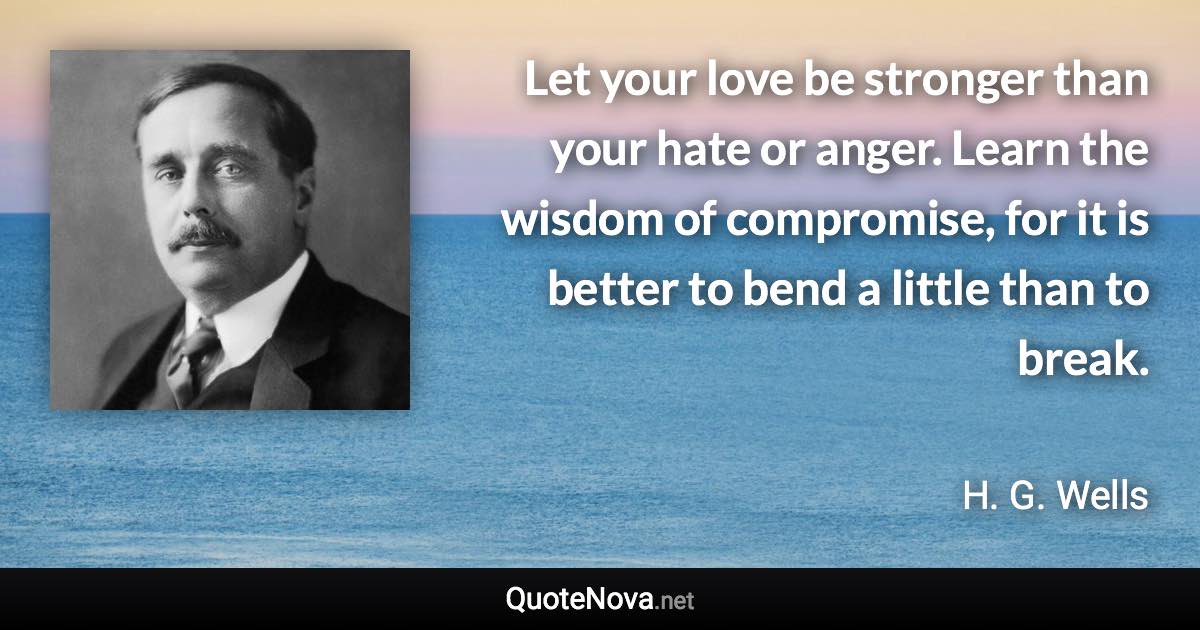 Let your love be stronger than your hate or anger. Learn the wisdom of compromise, for it is better to bend a little than to break. - H. G. Wells quote