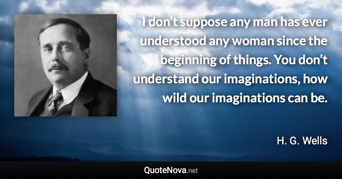 I don’t suppose any man has ever understood any woman since the beginning of things. You don’t understand our imaginations, how wild our imaginations can be. - H. G. Wells quote