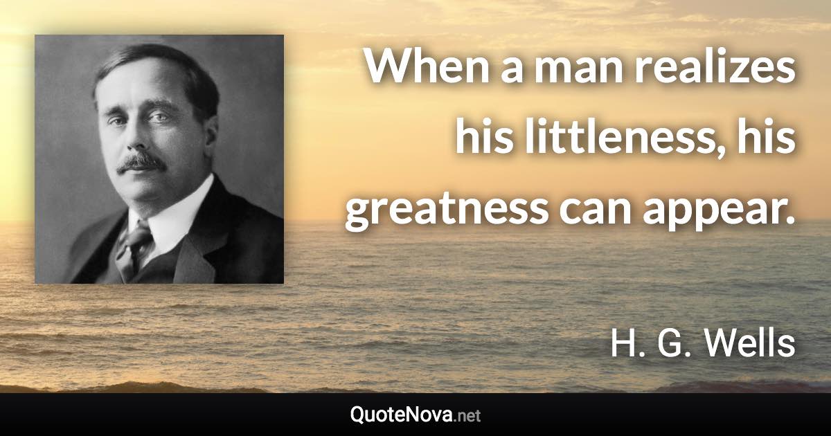 When a man realizes his littleness, his greatness can appear. - H. G. Wells quote