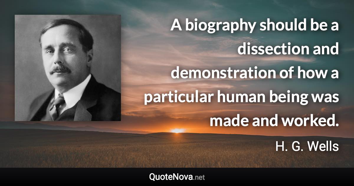 A biography should be a dissection and demonstration of how a particular human being was made and worked. - H. G. Wells quote