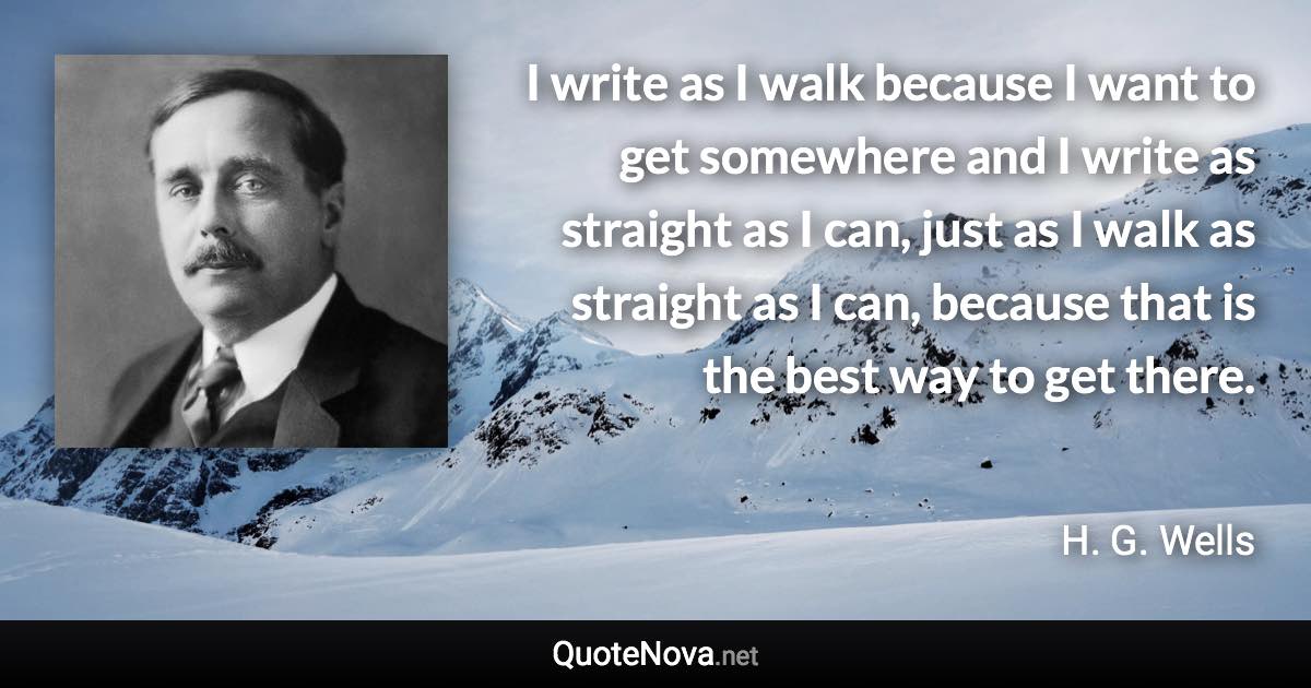 I write as I walk because I want to get somewhere and I write as straight as I can, just as I walk as straight as I can, because that is the best way to get there. - H. G. Wells quote