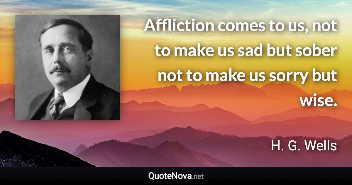 Affliction comes to us, not to make us sad but sober not to make us sorry but wise. - H. G. Wells quote