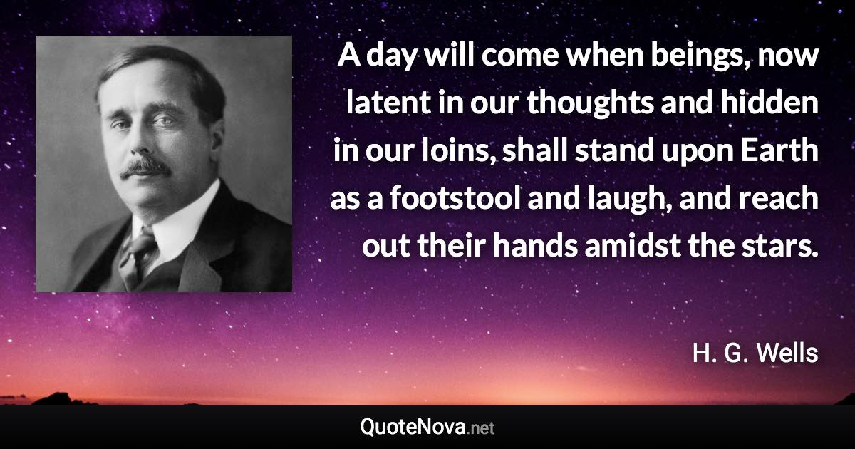 A day will come when beings, now latent in our thoughts and hidden in our loins, shall stand upon Earth as a footstool and laugh, and reach out their hands amidst the stars. - H. G. Wells quote