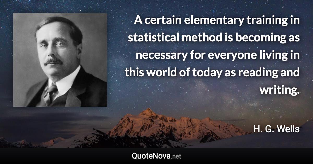 A certain elementary training in statistical method is becoming as necessary for everyone living in this world of today as reading and writing. - H. G. Wells quote