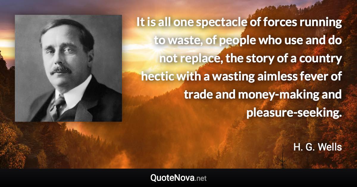 It is all one spectacle of forces running to waste, of people who use and do not replace, the story of a country hectic with a wasting aimless fever of trade and money-making and pleasure-seeking. - H. G. Wells quote