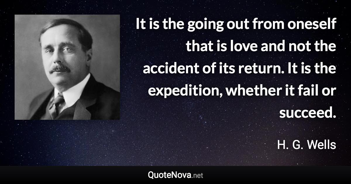 It is the going out from oneself that is love and not the accident of its return. It is the expedition, whether it fail or succeed. - H. G. Wells quote