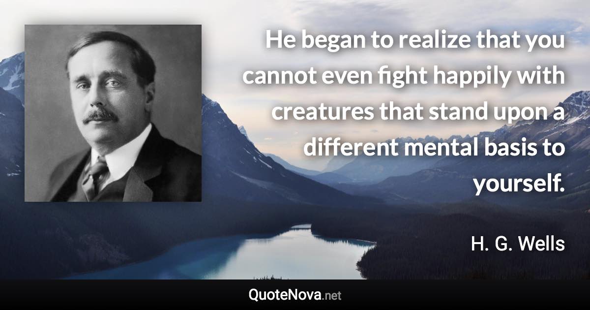 He began to realize that you cannot even fight happily with creatures that stand upon a different mental basis to yourself. - H. G. Wells quote