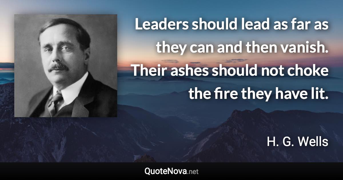 Leaders should lead as far as they can and then vanish. Their ashes should not choke the fire they have lit. - H. G. Wells quote