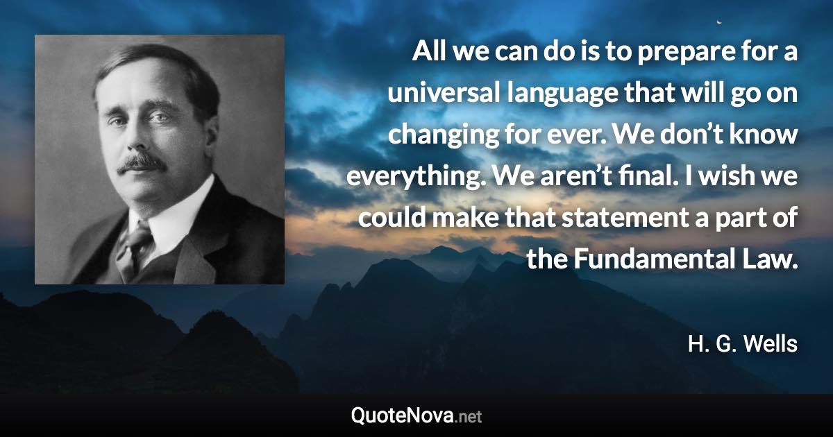 All we can do is to prepare for a universal language that will go on changing for ever. We don’t know everything. We aren’t final. I wish we could make that statement a part of the Fundamental Law. - H. G. Wells quote