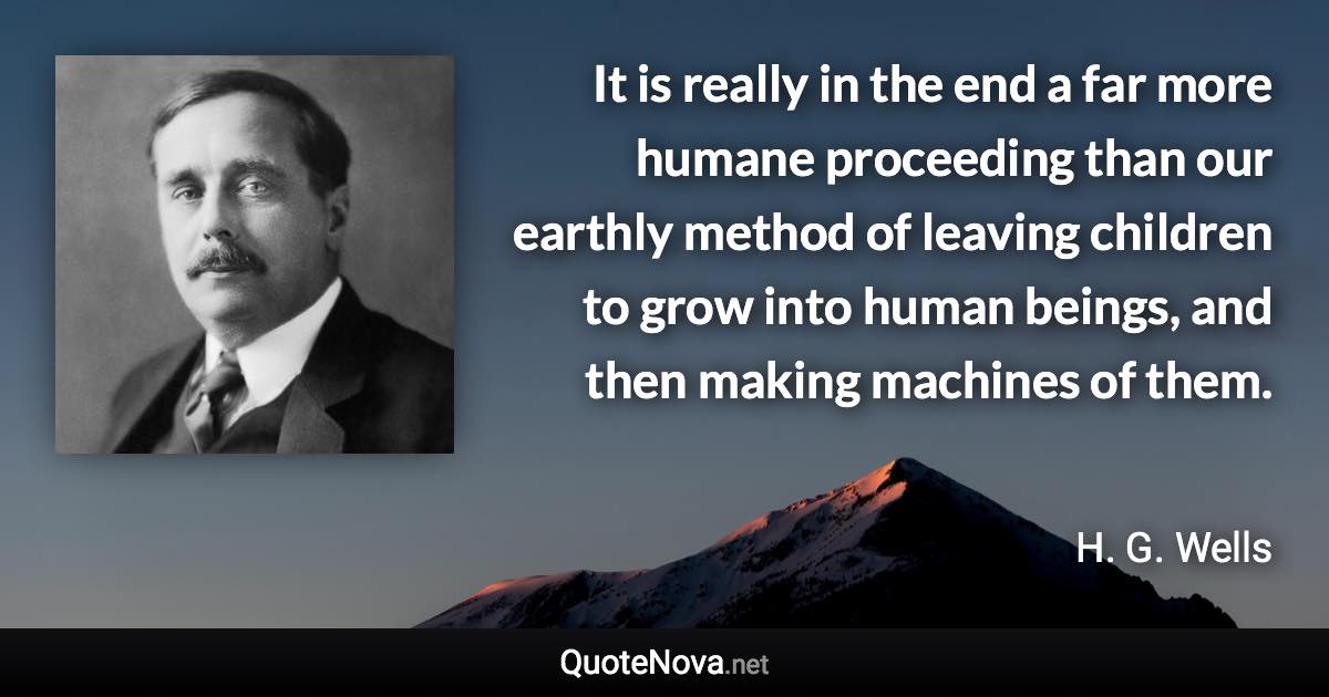 It is really in the end a far more humane proceeding than our earthly method of leaving children to grow into human beings, and then making machines of them. - H. G. Wells quote