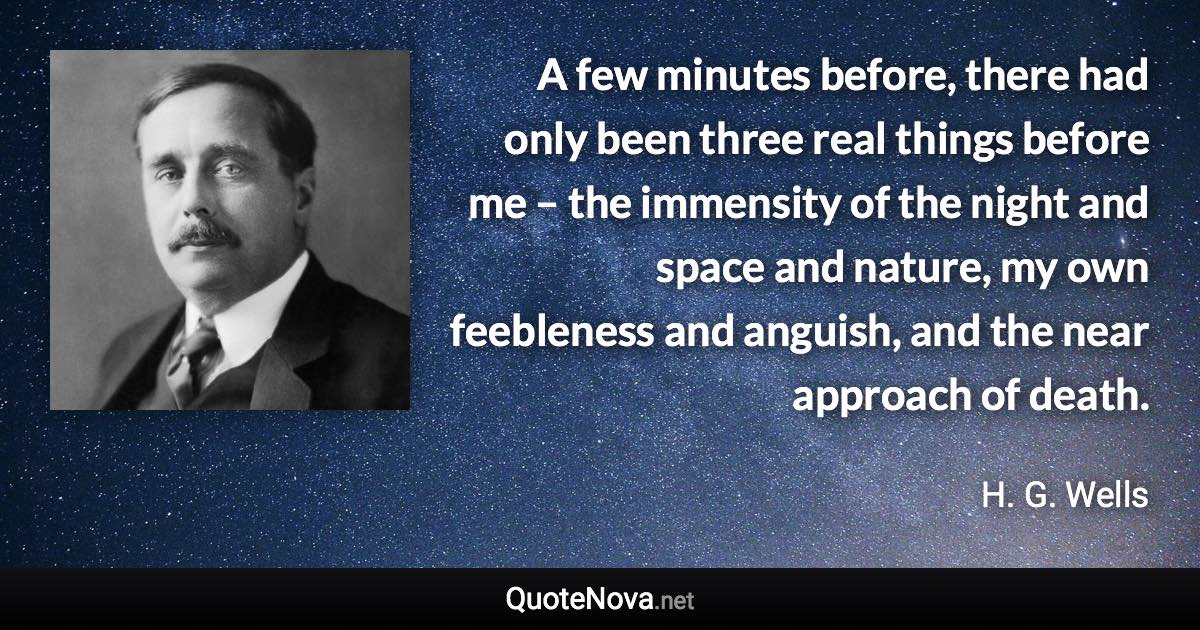 A few minutes before, there had only been three real things before me – the immensity of the night and space and nature, my own feebleness and anguish, and the near approach of death. - H. G. Wells quote