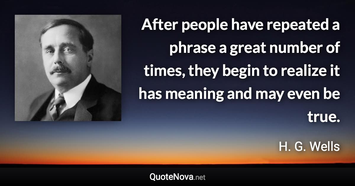 After people have repeated a phrase a great number of times, they begin to realize it has meaning and may even be true. - H. G. Wells quote