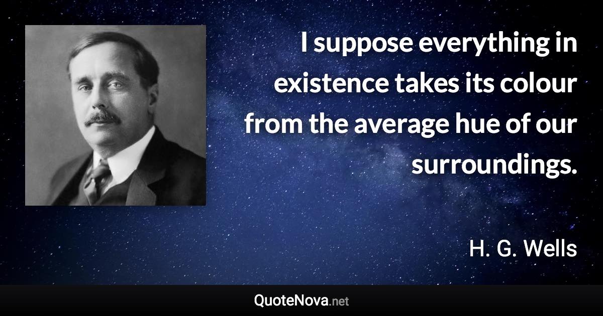 I suppose everything in existence takes its colour from the average hue of our surroundings. - H. G. Wells quote