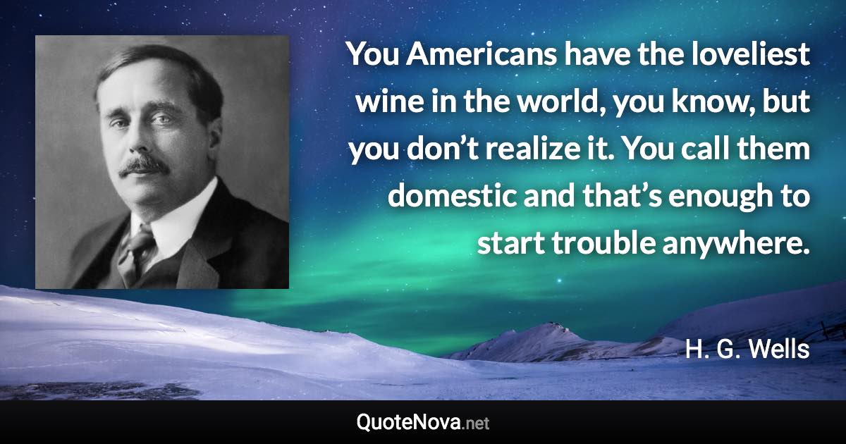 You Americans have the loveliest wine in the world, you know, but you don’t realize it. You call them domestic and that’s enough to start trouble anywhere. - H. G. Wells quote