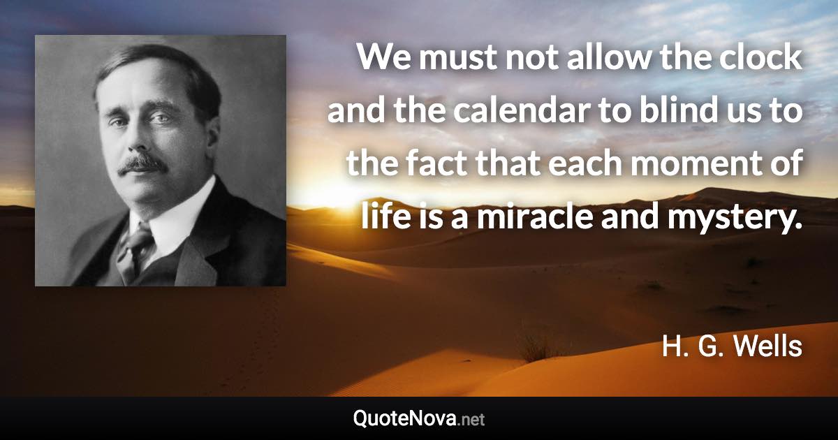 We must not allow the clock and the calendar to blind us to the fact that each moment of life is a miracle and mystery. - H. G. Wells quote