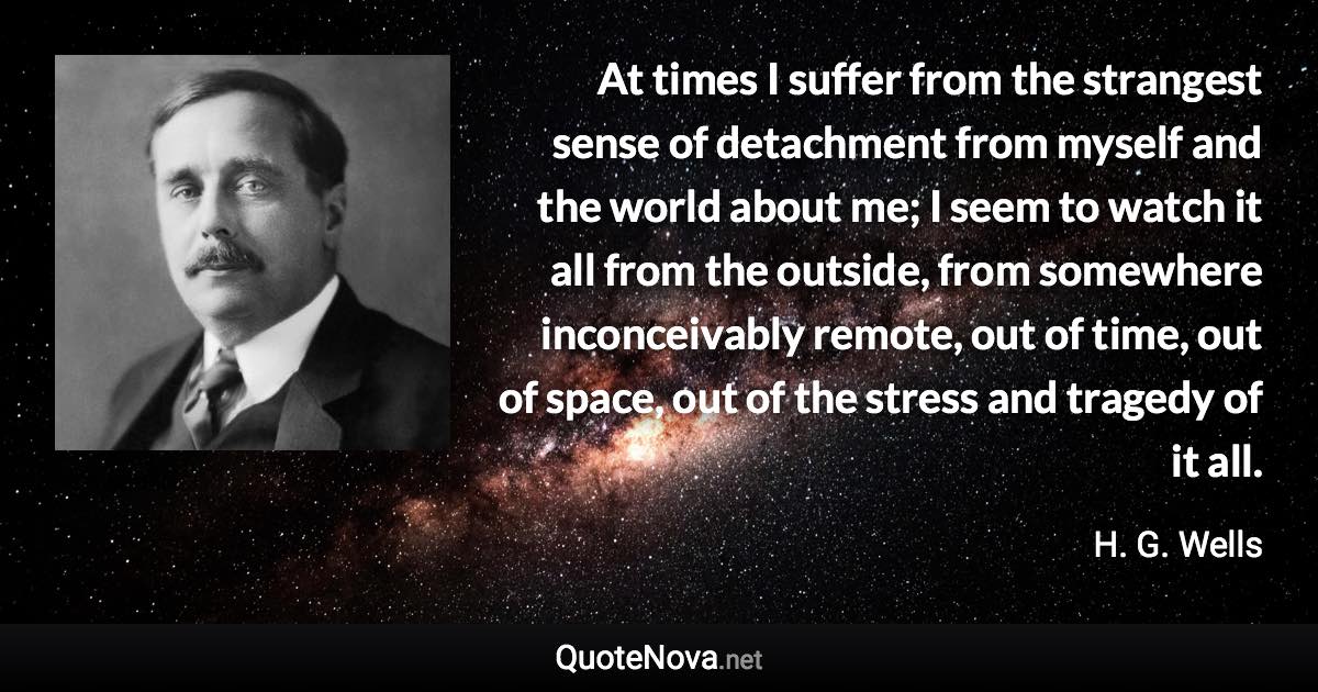 At times I suffer from the strangest sense of detachment from myself and the world about me; I seem to watch it all from the outside, from somewhere inconceivably remote, out of time, out of space, out of the stress and tragedy of it all. - H. G. Wells quote