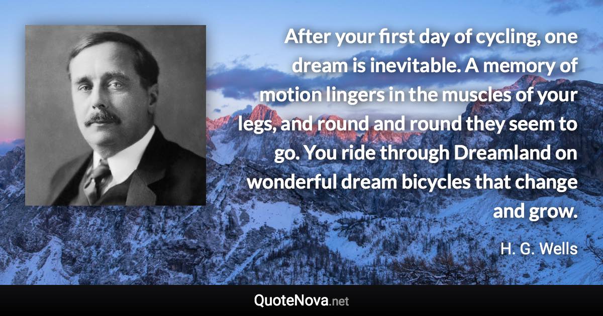 After your first day of cycling, one dream is inevitable. A memory of motion lingers in the muscles of your legs, and round and round they seem to go. You ride through Dreamland on wonderful dream bicycles that change and grow. - H. G. Wells quote