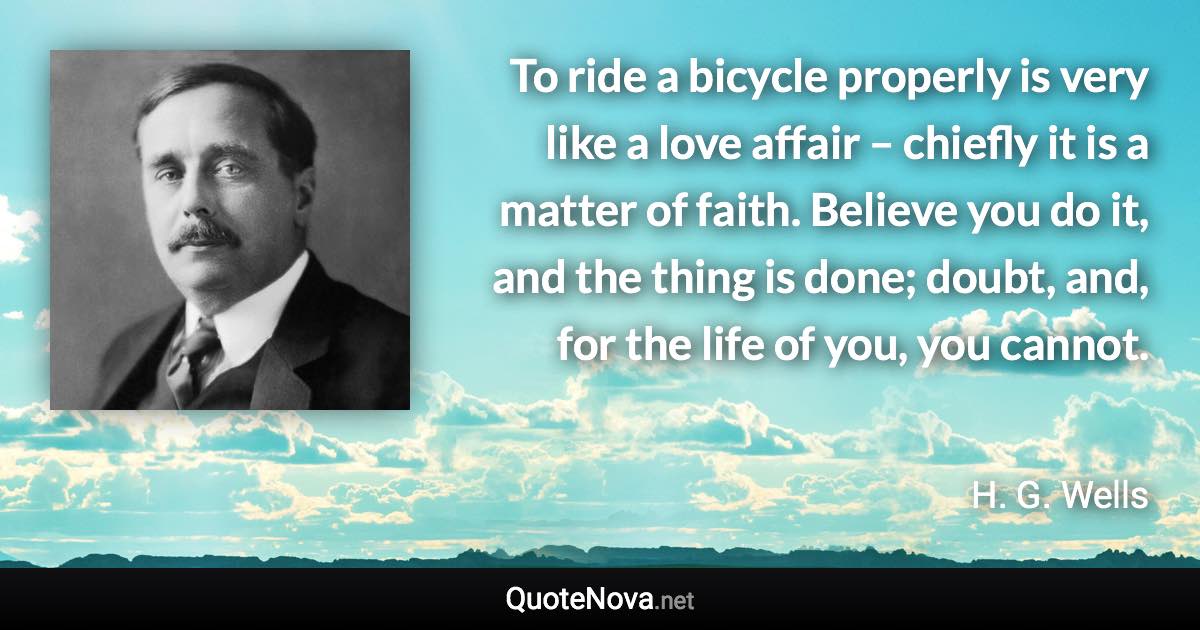 To ride a bicycle properly is very like a love affair – chiefly it is a matter of faith. Believe you do it, and the thing is done; doubt, and, for the life of you, you cannot. - H. G. Wells quote