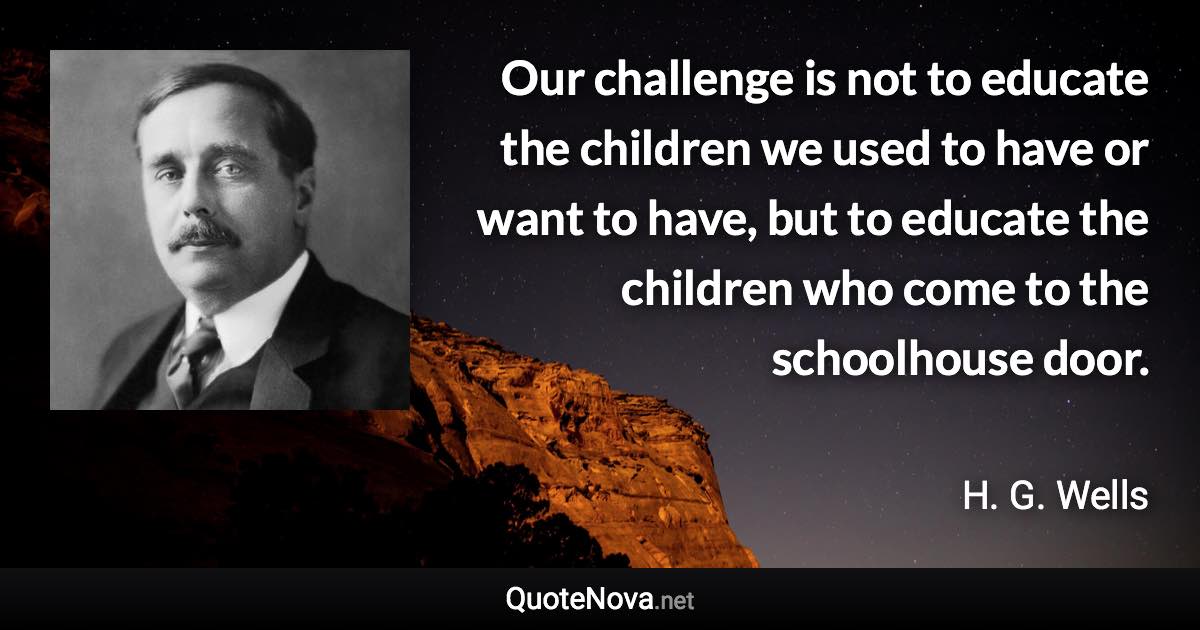 Our challenge is not to educate the children we used to have or want to have, but to educate the children who come to the schoolhouse door. - H. G. Wells quote