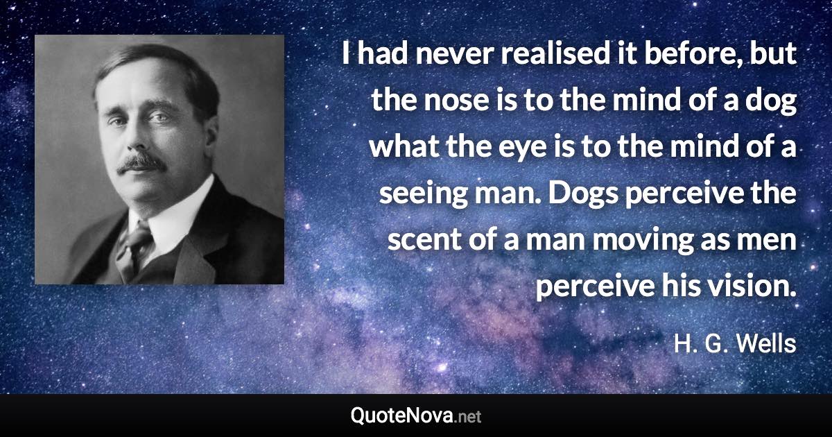 I had never realised it before, but the nose is to the mind of a dog what the eye is to the mind of a seeing man. Dogs perceive the scent of a man moving as men perceive his vision. - H. G. Wells quote