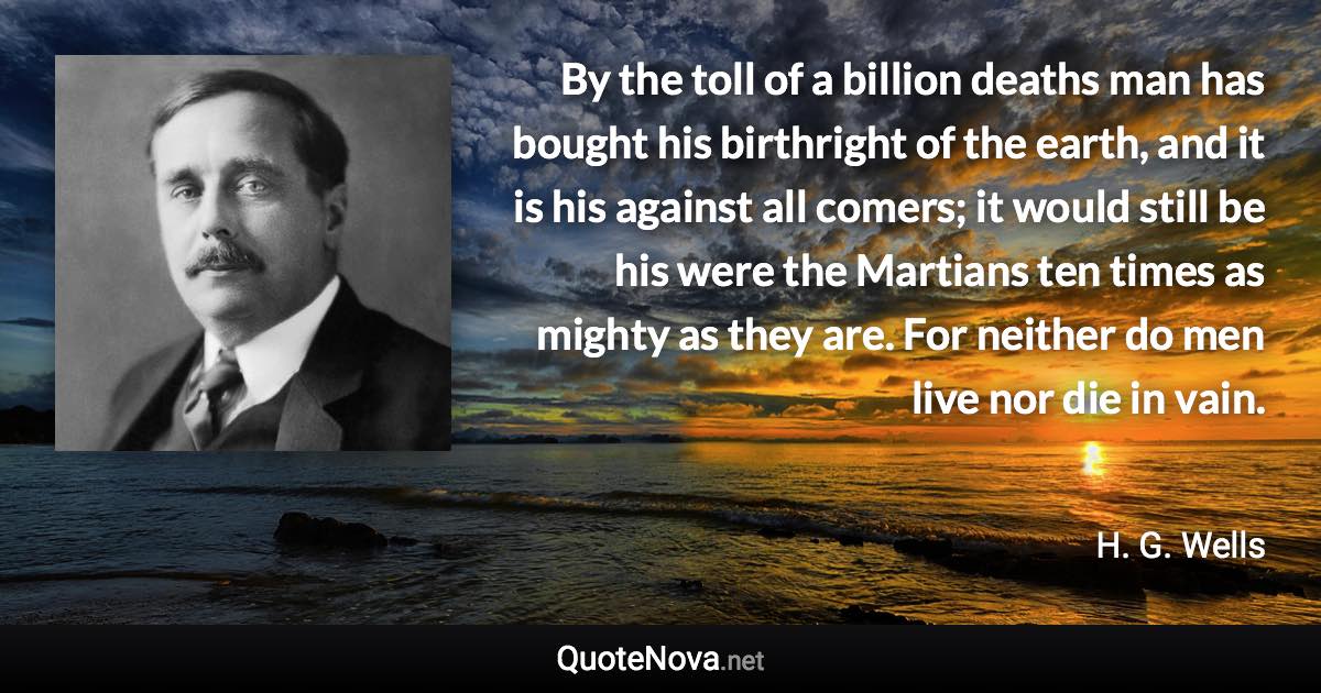 By the toll of a billion deaths man has bought his birthright of the earth, and it is his against all comers; it would still be his were the Martians ten times as mighty as they are. For neither do men live nor die in vain. - H. G. Wells quote